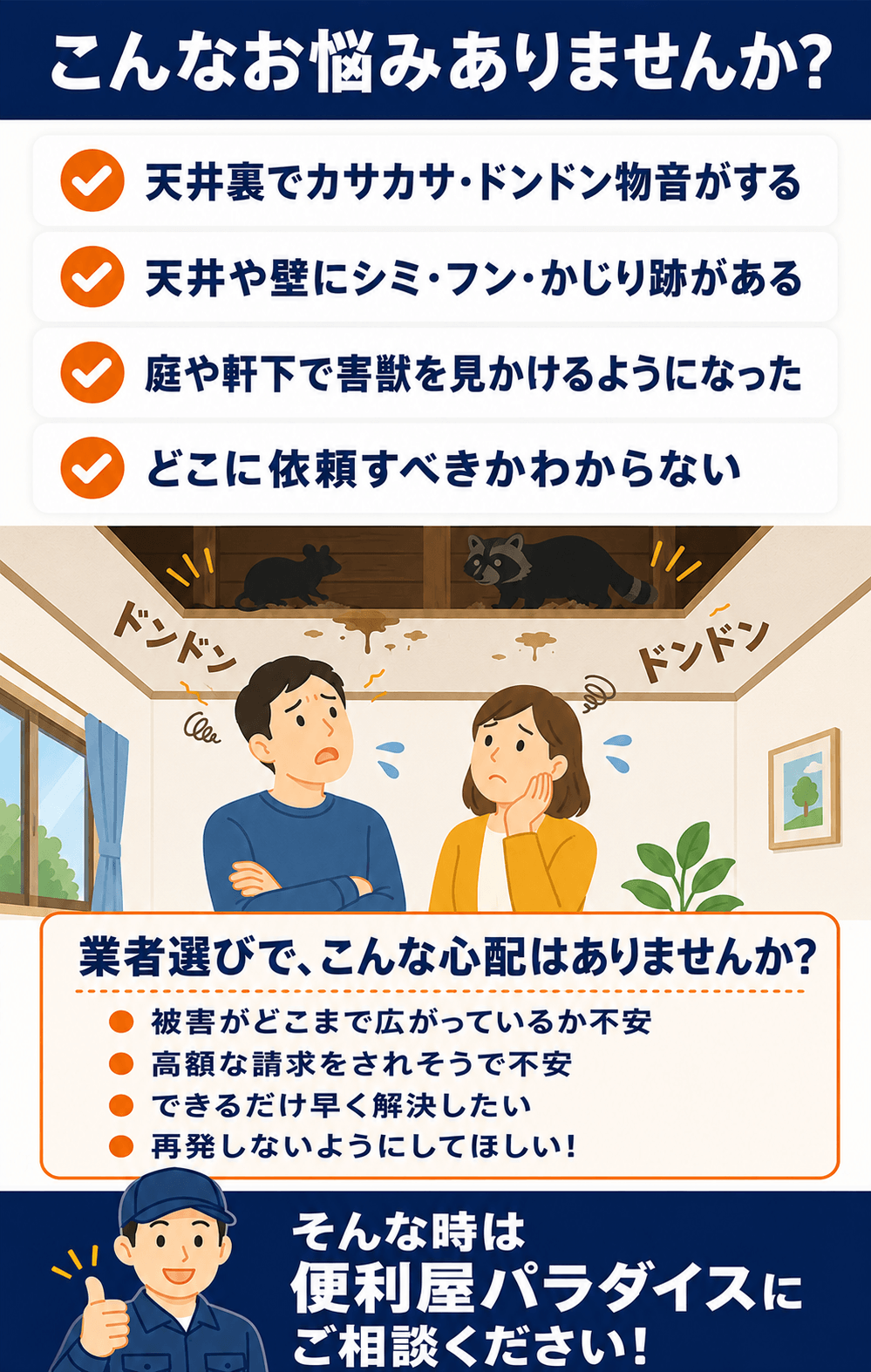 こんなお悩みありませんか?天井裏でカサカサ・ドンドン物音がする、天井や壁にシミ・フン・かじり跡がある、庭や軒下で害獣を見かけるようになった。その害獣被害、便利屋パラダイスにおまかせください!