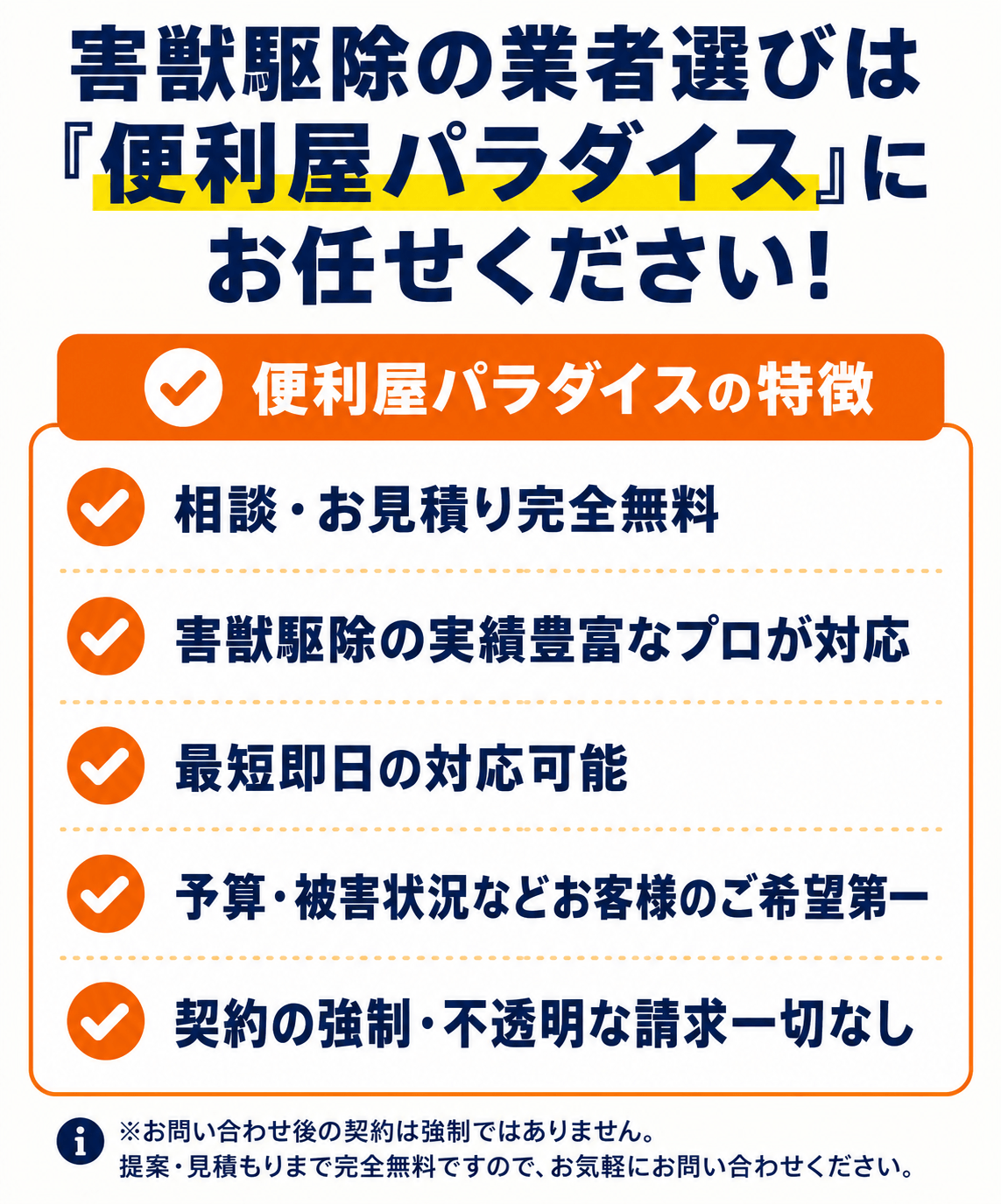 害獣駆除の業者選びは便利屋パラダイスにお任せください。便利屋パラダイスの特徴:相談・お見積り完全無料、害獣駆除の実績豊富なプロが対応、最短即日の対応可能、予算・被害状況などお客様のご希望第一、契約の強制・不透明な請求一切なし。お問い合わせ後の契約は強制ではありません。提案・見積もりまで完全無料ですので、お気軽にお問い合わせください。