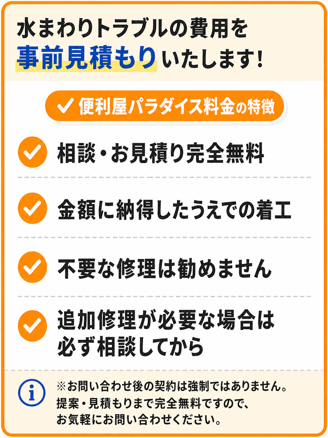 水まわりトラブルの費用を事前見積もりいたします！便利屋パラダイス料金の特徴：相談・お見積り完全無料、金額に納得したうえでの着工、不要な修理は勧めません、追加修理が必要な場合は必ず相談してから。お問い合わせ後の契約は強制ではありません。提案・見積もりまで完全無料ですので、お気軽にお問い合わせください。