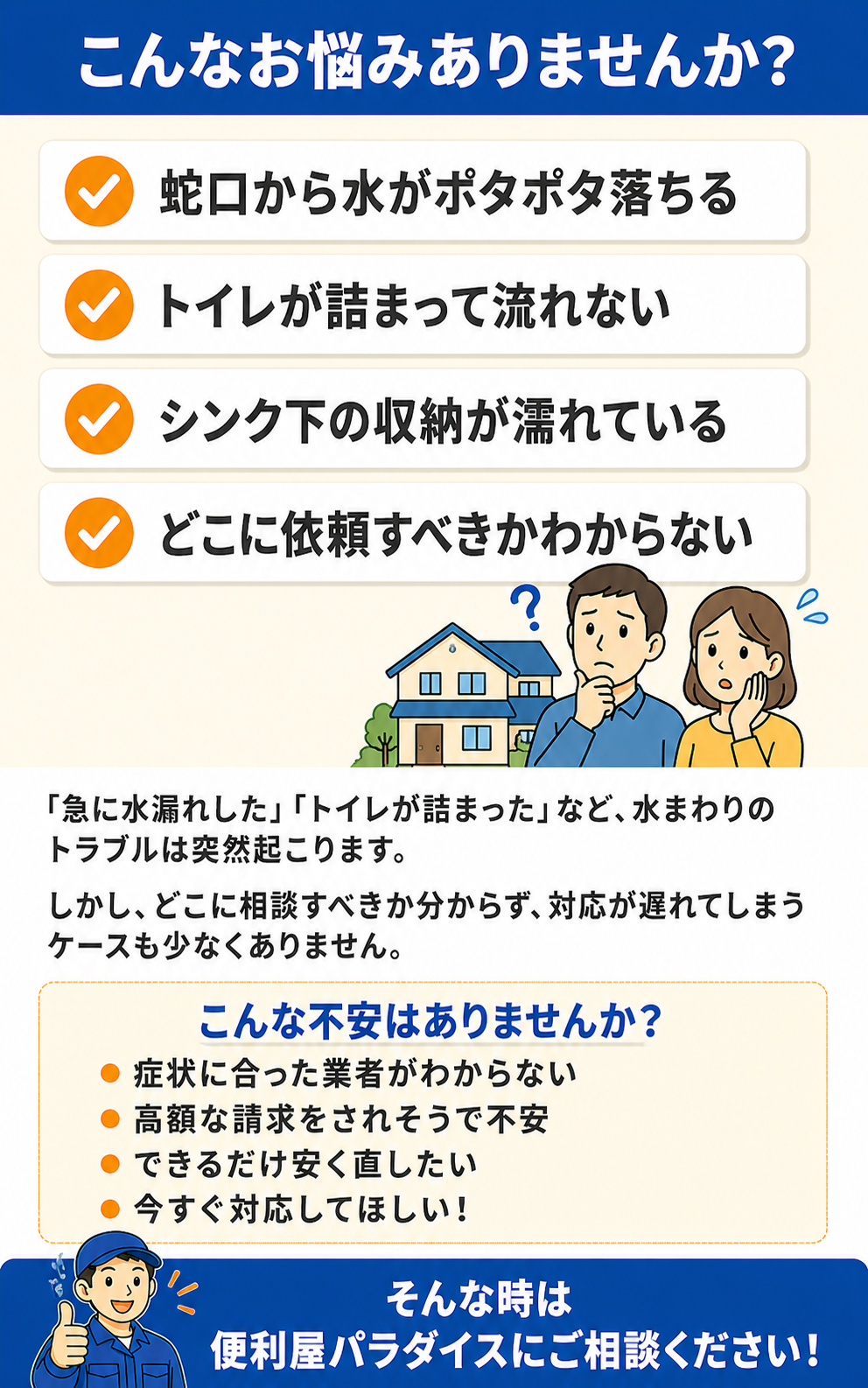 こんなお悩みありませんか？蛇口から水がポタポタ落ちる、トイレが詰まって流れない、シンク下の収納が濡れている、どこに依頼すべきかわからない。「急に水漏れした」「トイレが詰まった」など、水まわりのトラブルは突然起こります。症状に合った業者がわからない、高額な請求をされそうで不安、できるだけ安く直したい、今すぐ対応してほしいなどのお悩みは便利屋パラダイスにご相談ください。