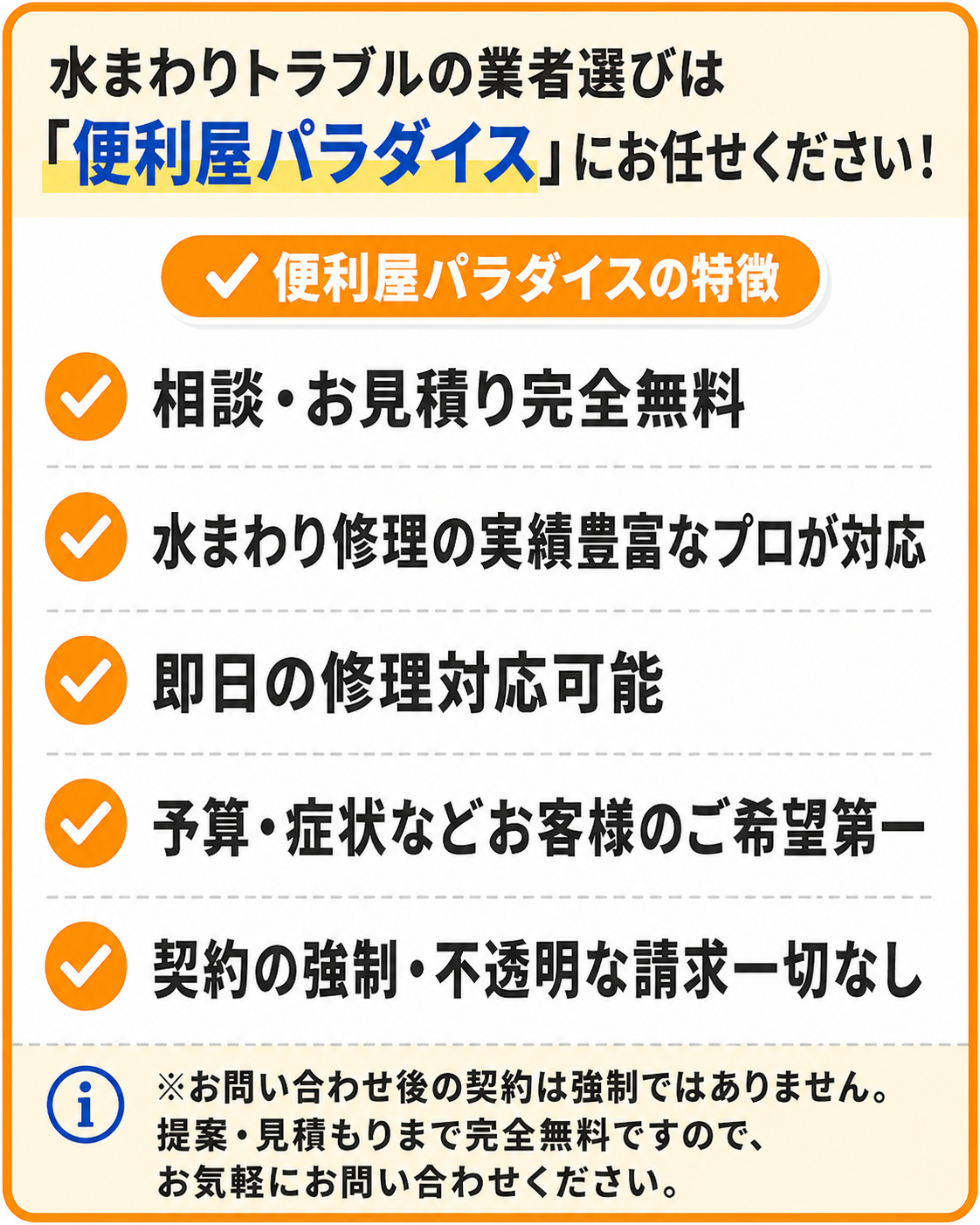 水まわりトラブルの業者選びは便利屋パラダイスにお任せください。便利屋パラダイスの特徴：相談・お見積り完全無料、水まわり修理の実績豊富なプロが対応、即日の修理対応可能、予算・症状などお客様のご希望第一、契約の強制・不透明な請求一切なし。お問い合わせ後の契約は強制ではありません。提案・見積もりまで完全無料ですので、お気軽にお問い合わせください。